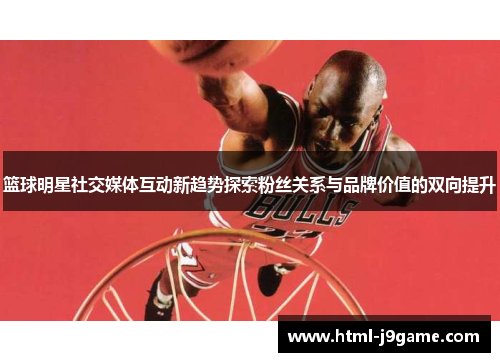 篮球明星社交媒体互动新趋势探索粉丝关系与品牌价值的双向提升