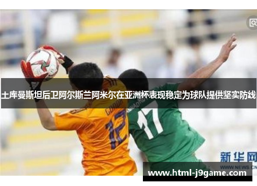 土库曼斯坦后卫阿尔斯兰阿米尔在亚洲杯表现稳定为球队提供坚实防线