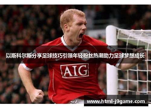 以斯科尔斯分享足球技巧引领年轻粉丝热潮助力足球梦想成长