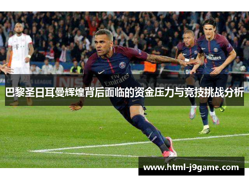 巴黎圣日耳曼辉煌背后面临的资金压力与竞技挑战分析