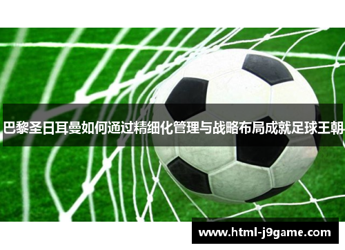 巴黎圣日耳曼如何通过精细化管理与战略布局成就足球王朝