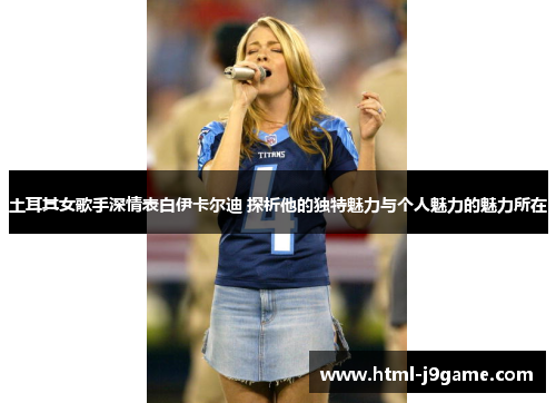 土耳其女歌手深情表白伊卡尔迪 探析他的独特魅力与个人魅力的魅力所在