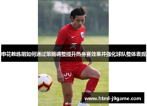 申花教练组如何通过策略调整提升热身赛效果并强化球队整体表现