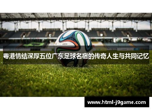 粤港情结深厚五位广东足球名宿的传奇人生与共同记忆