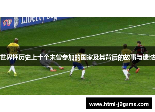 世界杯历史上十个未曾参加的国家及其背后的故事与遗憾