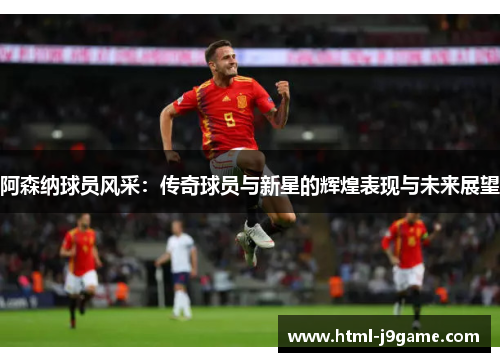 阿森纳球员风采：传奇球员与新星的辉煌表现与未来展望