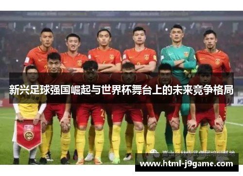 新兴足球强国崛起与世界杯舞台上的未来竞争格局 新兴足球强国崛起与世界杯舞台上的未来竞争格局