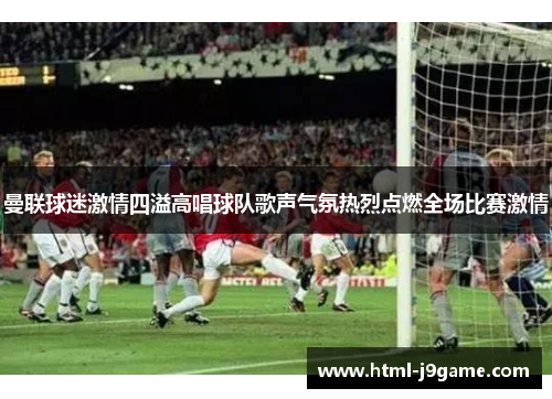 曼联球迷激情四溢高唱球队歌声气氛热烈点燃全场比赛激情