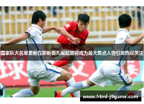国家队大名单更新在即新面孔崛起谁将成为最大焦点人物引发热议关注