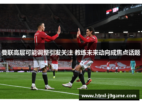 曼联高层可能调整引发关注 教练未来动向成焦点话题