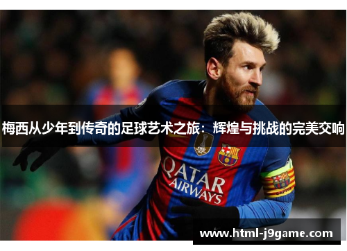梅西从少年到传奇的足球艺术之旅：辉煌与挑战的完美交响