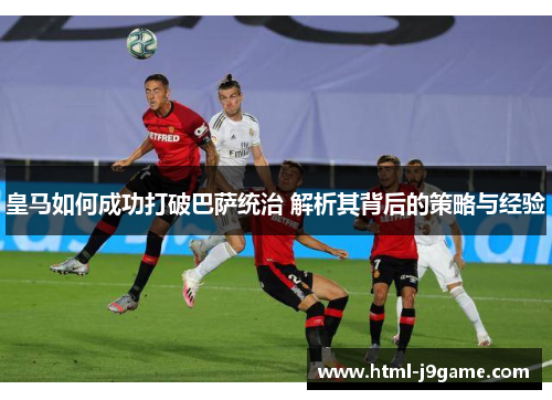 皇马如何成功打破巴萨统治 解析其背后的策略与经验
